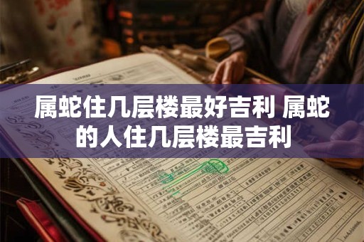 属蛇住几层楼最好吉利 属蛇的人住几层楼最吉利
