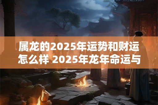 属龙的2025年运势和财运怎么样 2025年龙年命运与财运如何