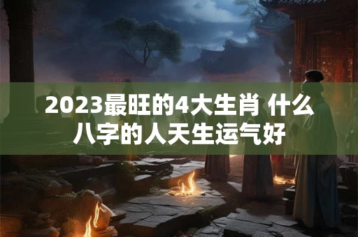2023最旺的4大生肖 什么八字的人天生运气好