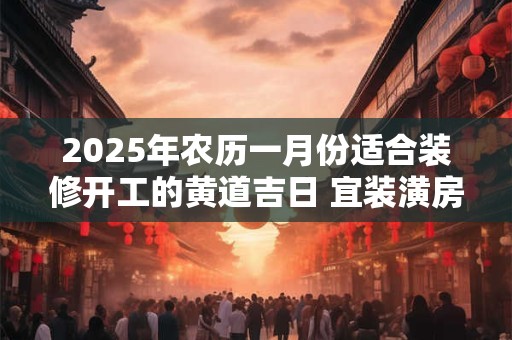 2025年农历一月份适合装修开工的黄道吉日 宜装潢房子佳期