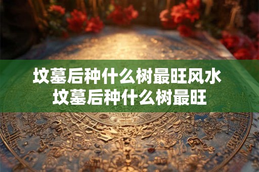 坟墓后种什么树最旺风水 坟墓后种什么树最旺