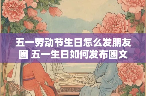 五一劳动节生日怎么发朋友圈 五一生日如何发布圈文