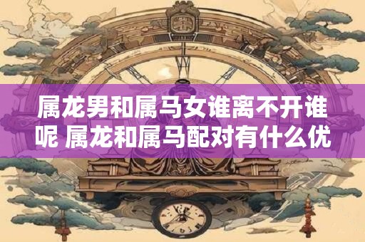 属龙男和属马女谁离不开谁呢 属龙和属马配对有什么优缺点