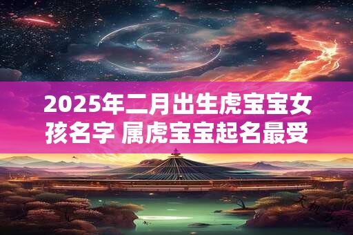2025年二月出生虎宝宝女孩名字 属虎宝宝起名最受欢迎
