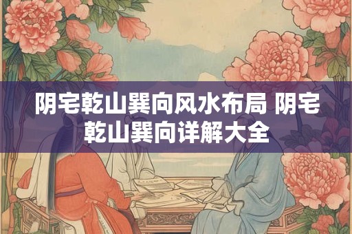 阴宅乾山巽向风水布局 阴宅乾山巽向详解大全
