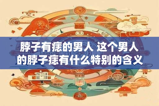 脖子有痣的男人 这个男人的脖子痣有什么特别的含义吗