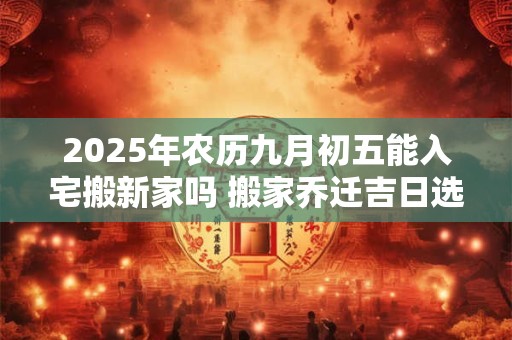 2025年农历九月初五能入宅搬新家吗 搬家乔迁吉日选择