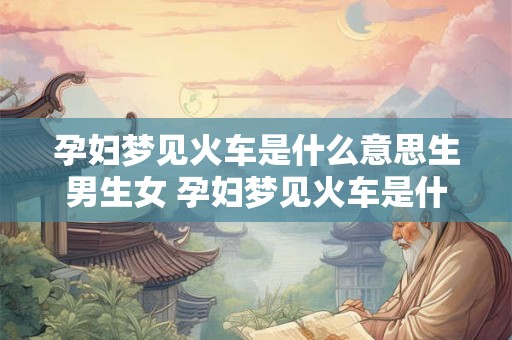 孕妇梦见火车是什么意思生男生女 孕妇梦见火车是什么意思