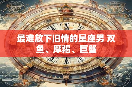 最难放下旧情的星座男 双鱼、摩羯、巨蟹