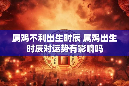 属鸡不利出生时辰 属鸡出生时辰对运势有影响吗