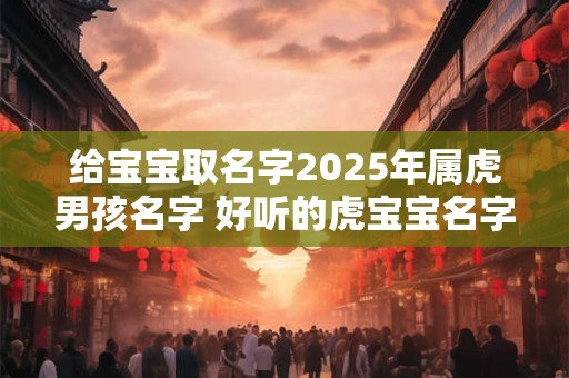 给宝宝取名字2025年属虎男孩名字 好听的虎宝宝名字有哪些