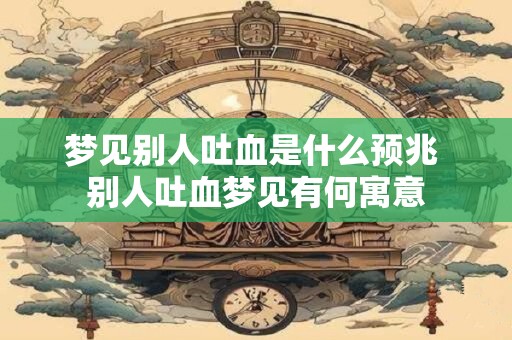 梦见别人吐血是什么预兆 别人吐血梦见有何寓意