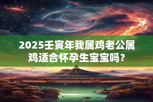 2025壬寅年我属鸡老公属鸡适合怀孕生宝宝吗？
