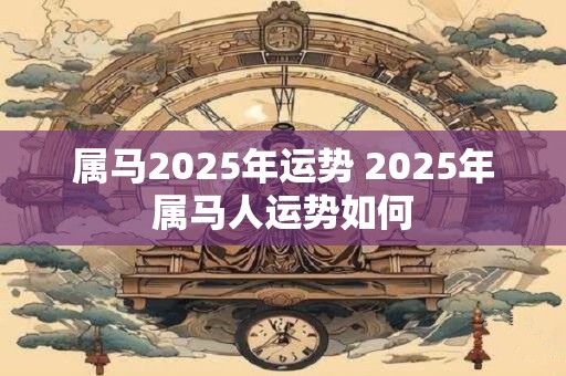 属马2025年运势 2025年属马人运势如何