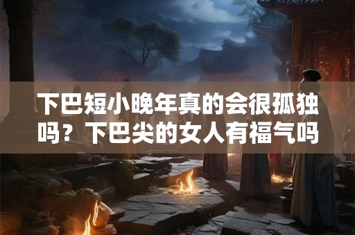 下巴短小晚年真的会很孤独吗？下巴尖的女人有福气吗？