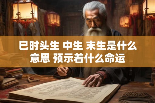 巳时头生 中生 末生是什么意思 预示着什么命运