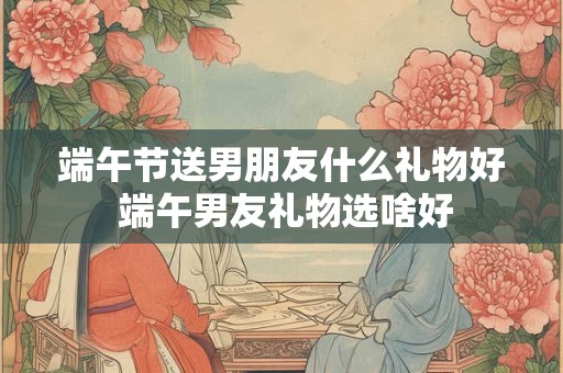 端午节送男朋友什么礼物好 端午男友礼物选啥好
