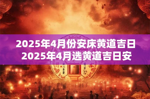2025年4月份安床黄道吉日 2025年4月选黄道吉日安床吗