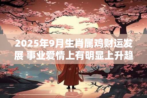 2025年9月生肖属鸡财运发展 事业爱情上有明显上升趋势