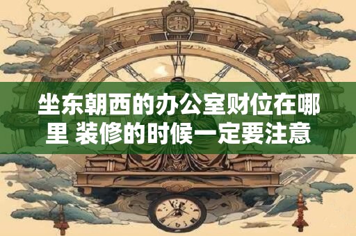 坐东朝西的办公室财位在哪里 装修的时候一定要注意