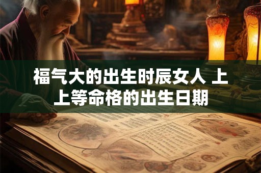 福气大的出生时辰女人 上上等命格的出生日期