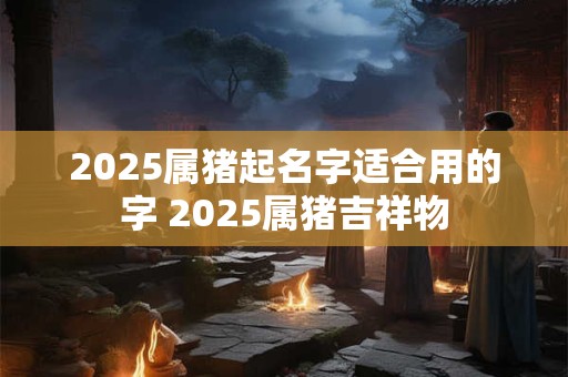 2025属猪起名字适合用的字 2025属猪吉祥物