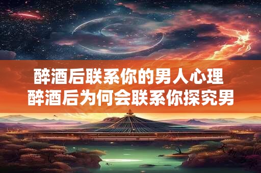 醉酒后联系你的男人心理 醉酒后为何会联系你探究男人心理背后的原因