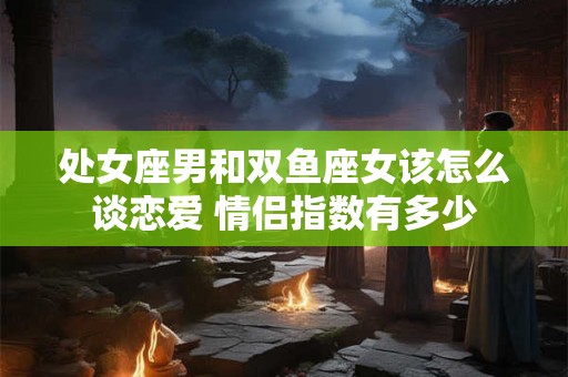 处女座男和双鱼座女该怎么谈恋爱 情侣指数有多少