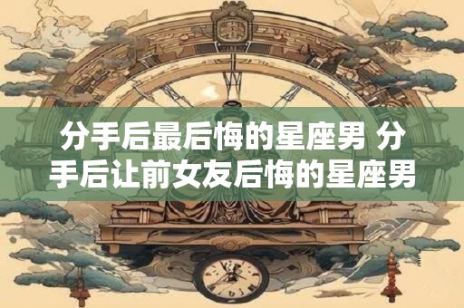 分手后最后悔的星座男 分手后让前女友后悔的星座男