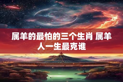 属羊的最怕的三个生肖 属羊人一生最克谁