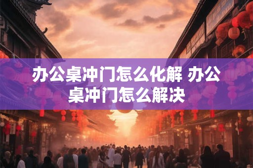 办公桌冲门怎么化解 办公桌冲门怎么解决