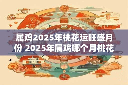 属鸡2025年桃花运旺盛月份 2025年属鸡哪个月桃花运最旺
