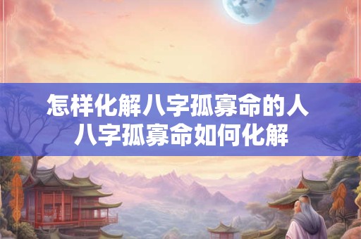 怎样化解八字孤寡命的人 八字孤寡命如何化解