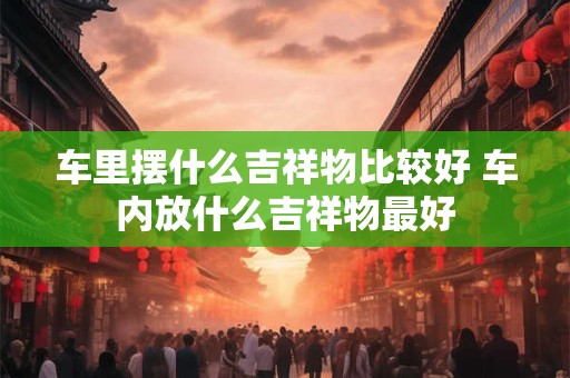 车里摆什么吉祥物比较好 车内放什么吉祥物最好