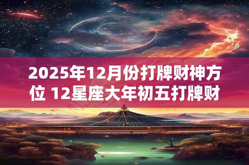 2025年12月份打牌财神方位 12星座大年初五打牌财运方位 2025年