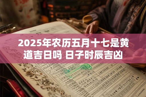 2025年农历五月十七是黄道吉日吗 日子时辰吉凶