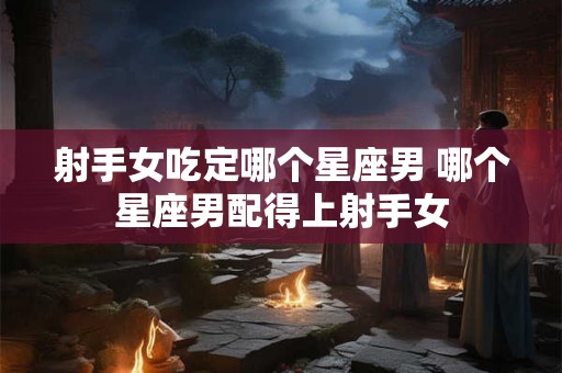 射手女吃定哪个星座男 哪个星座男配得上射手女