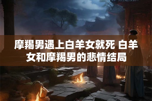 摩羯男遇上白羊女就死 白羊女和摩羯男的悲情结局