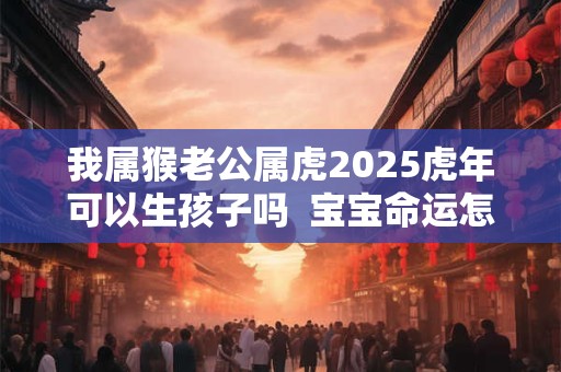 我属猴老公属虎2025虎年可以生孩子吗  宝宝命运怎么样