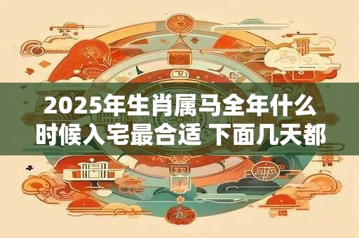 2025年生肖属马全年什么时候入宅最合适 下面几天都是吉日
