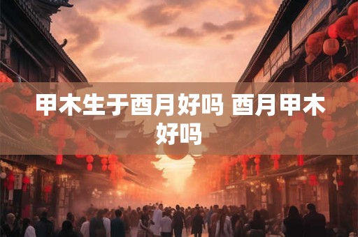 甲木生于酉月好吗 酉月甲木好吗