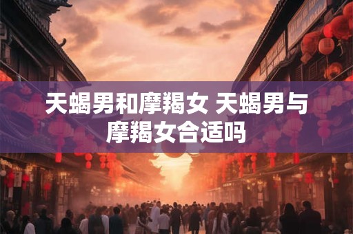 天蝎男和摩羯女 天蝎男与摩羯女合适吗