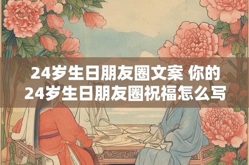 24岁生日朋友圈文案 你的24岁生日朋友圈祝福怎么写