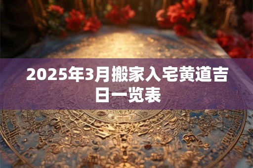 2025年3月搬家入宅黄道吉日一览表 2025年3月搬家入宅黄道吉日一览表