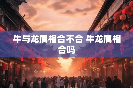 牛与龙属相合不合 牛龙属相合吗