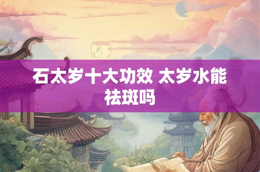石太岁十大功效 太岁水能祛斑吗