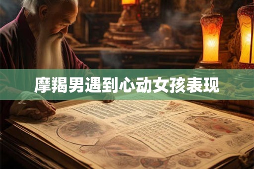 摩羯男遇到心动女孩表现