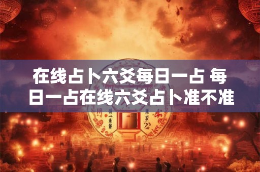 在线占卜六爻每日一占 每日一占在线六爻占卜准不准