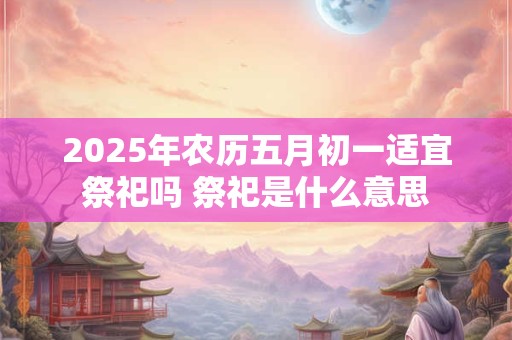 2025年农历五月初一适宜祭祀吗 祭祀是什么意思