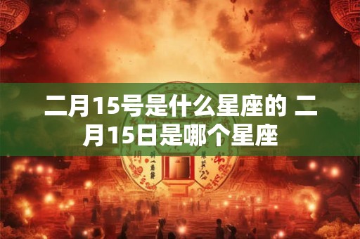 二月15号是什么星座的 二月15日是哪个星座